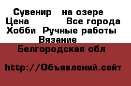 Сувенир “ на озере“ › Цена ­ 1 250 - Все города Хобби. Ручные работы » Вязание   . Белгородская обл.